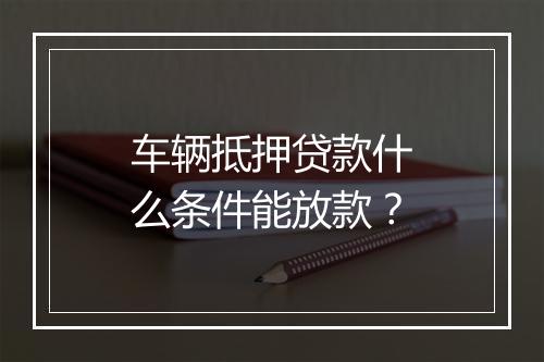 车辆抵押贷款什么条件能放款？