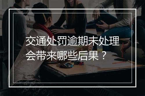 交通处罚逾期未处理会带来哪些后果？