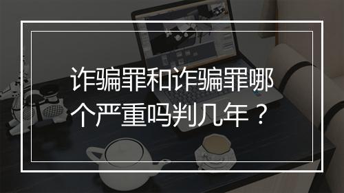 诈骗罪和诈骗罪哪个严重吗判几年？