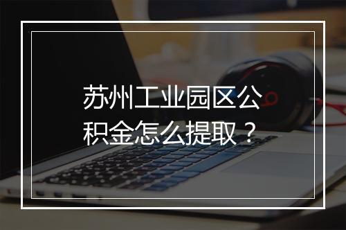 苏州工业园区公积金怎么提取？