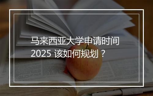 马来西亚大学申请时间 2025 该如何规划？