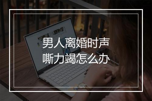 男人离婚时声嘶力竭怎么办