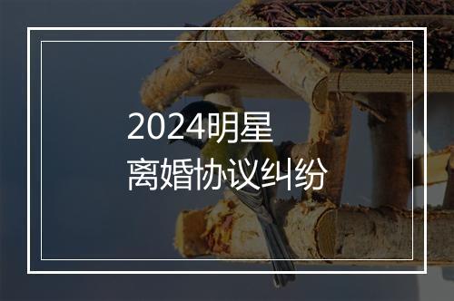 2024明星离婚协议纠纷