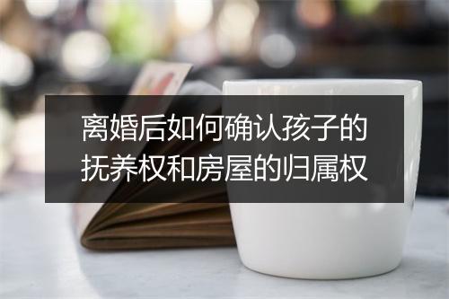 离婚后如何确认孩子的抚养权和房屋的归属权