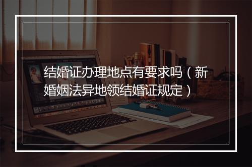 结婚证办理地点有要求吗（新婚姻法异地领结婚证规定）