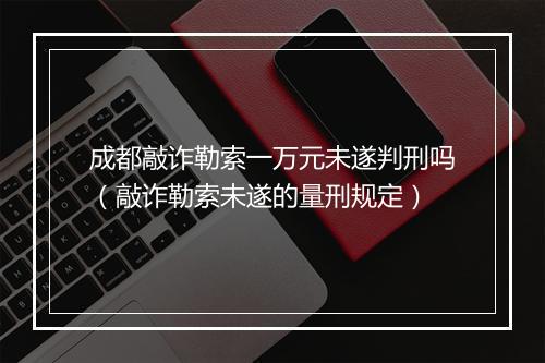 成都敲诈勒索一万元未遂判刑吗（敲诈勒索未遂的量刑规定）