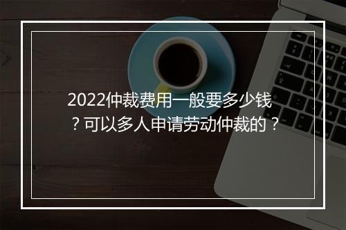 2022仲裁费用一般要多少钱？可以多人申请劳动仲裁的？