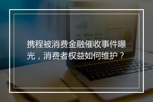 携程被消费金融催收事件曝光，消费者权益如何维护？