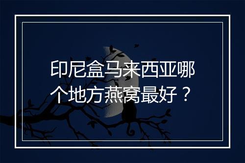 印尼盒马来西亚哪个地方燕窝最好？
