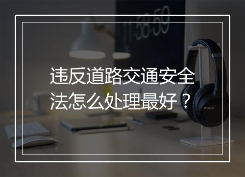 违反道路交通安全法怎么处理最好？