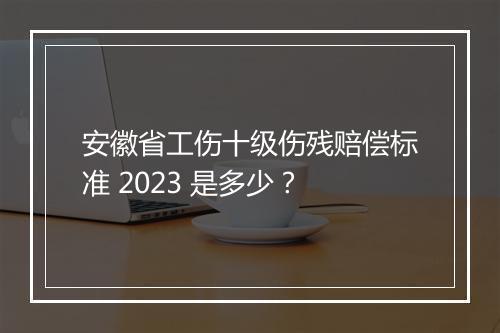 安徽省工伤十级伤残赔偿标准 2023 是多少？