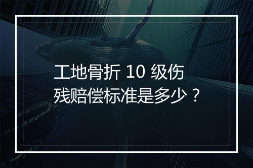 工地骨折 10 级伤残赔偿标准是多少？