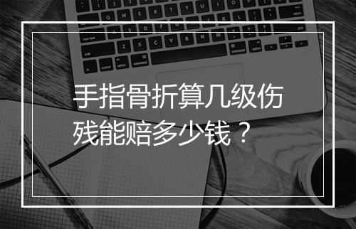 手指骨折算几级伤残能赔多少钱？