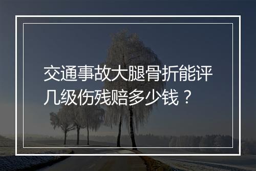 交通事故大腿骨折能评几级伤残赔多少钱？