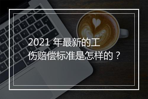 2021 年最新的工伤赔偿标准是怎样的？