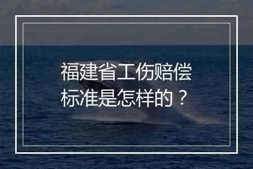 福建省工伤赔偿标准是怎样的？