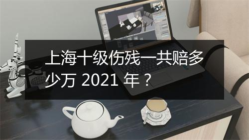 上海十级伤残一共赔多少万 2021 年？
