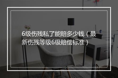 6级伤残私了能赔多少钱（最新伤残等级6级赔偿标准）