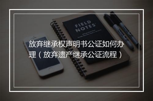 放弃继承权声明书公证如何办理（放弃遗产继承公证流程）