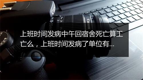 上班时间发病中午回宿舍死亡算工亡么，上班时间发病了单位有责任吗