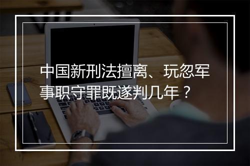 中国新刑法擅离、玩忽军事职守罪既遂判几年？