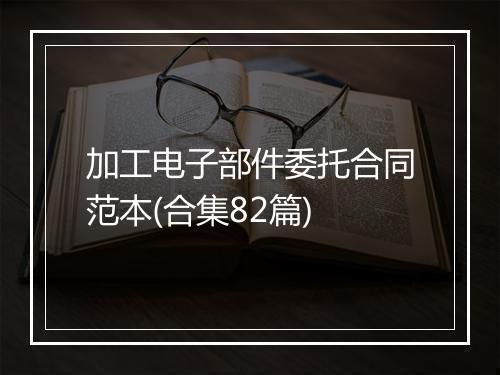 加工电子部件委托合同范本(合集82篇)