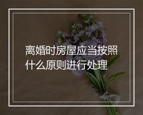 离婚时房屋应当按照什么原则进行处理