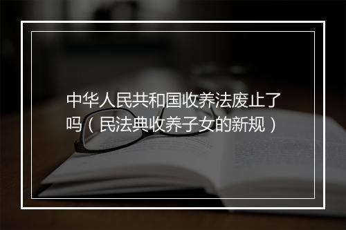 中华人民共和国收养法废止了吗（民法典收养子女的新规）
