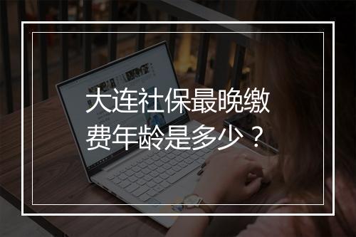 大连社保最晚缴费年龄是多少？