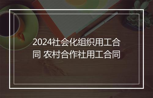 2024社会化组织用工合同 农村合作社用工合同