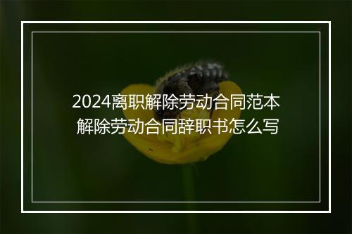 2024离职解除劳动合同范本 解除劳动合同辞职书怎么写