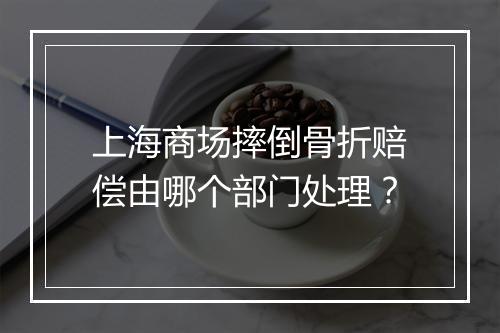 上海商场摔倒骨折赔偿由哪个部门处理？