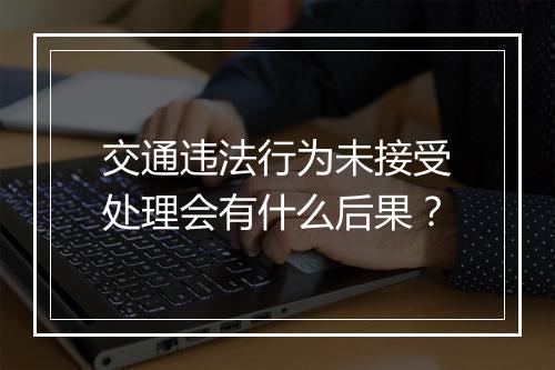 交通违法行为未接受处理会有什么后果？