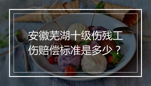 安徽芜湖十级伤残工伤赔偿标准是多少？