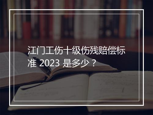 江门工伤十级伤残赔偿标准 2023 是多少？