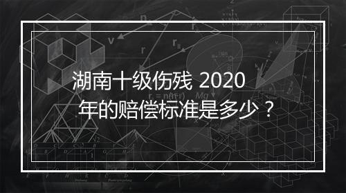 湖南十级伤残 2020 年的赔偿标准是多少？