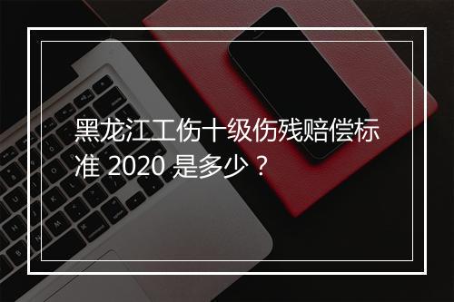 黑龙江工伤十级伤残赔偿标准 2020 是多少？