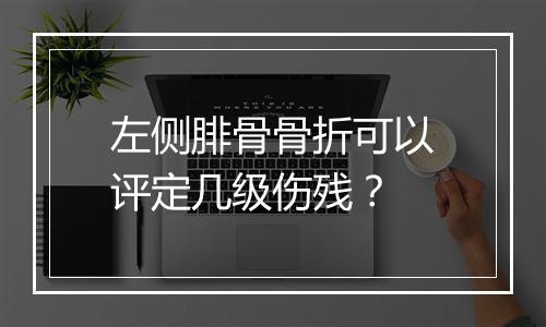 左侧腓骨骨折可以评定几级伤残？