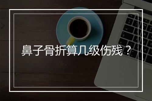 鼻子骨折算几级伤残？