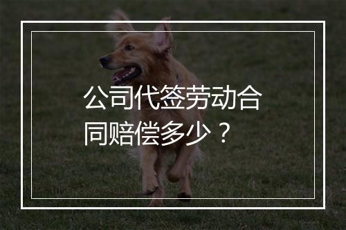 公司代签劳动合同赔偿多少？