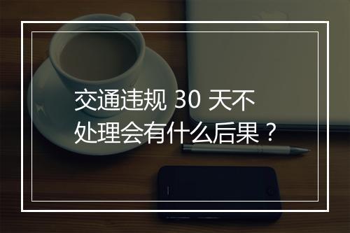 交通违规 30 天不处理会有什么后果？