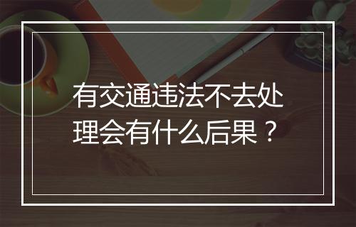 有交通违法不去处理会有什么后果？