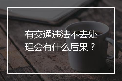 有交通违法不去处理会有什么后果？