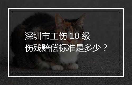 深圳市工伤 10 级伤残赔偿标准是多少？