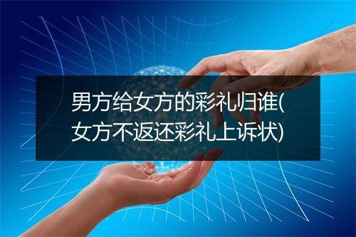 男方给女方的彩礼归谁(女方不返还彩礼上诉状)