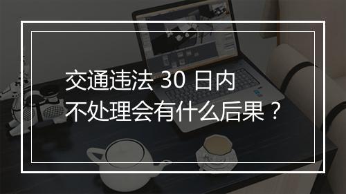 交通违法 30 日内不处理会有什么后果？