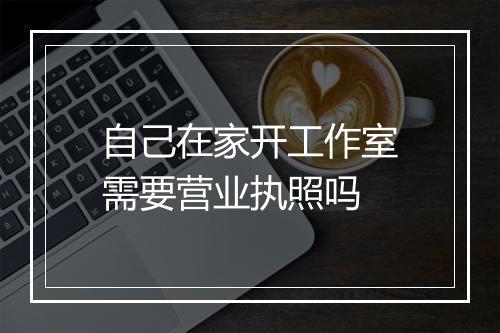 自己在家开工作室需要营业执照吗