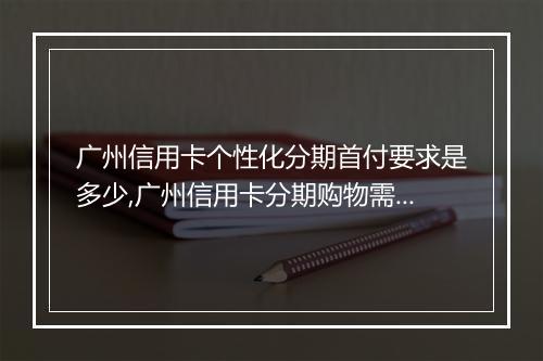 广州信用卡个性化分期首付要求是多少,广州信用卡分期购物需要支付首付吗