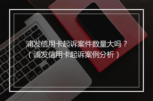 浦发信用卡起诉案件数量大吗？（浦发信用卡起诉案例分析）
