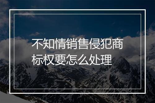 不知情销售侵犯商标权要怎么处理